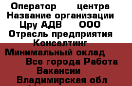 Оператор Call-центра › Название организации ­ Цру АДВ777, ООО › Отрасль предприятия ­ Консалтинг › Минимальный оклад ­ 50 000 - Все города Работа » Вакансии   . Владимирская обл.,Муромский р-н